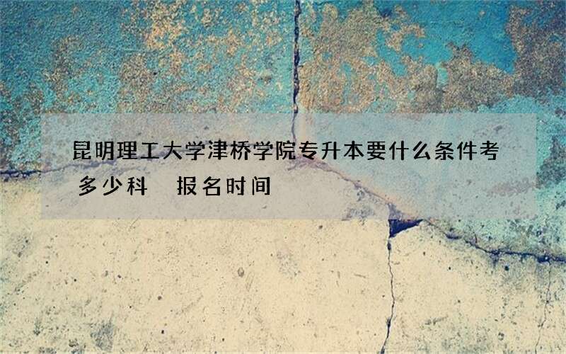 昆明理工大学津桥学院专升本要什么条件考多少科 报名时间